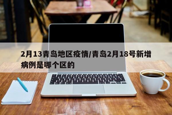 2月13青岛地区疫情/青岛2月18号新增病例是哪个区的