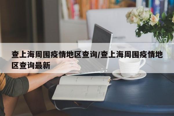 查上海周围疫情地区查询/查上海周围疫情地区查询最新