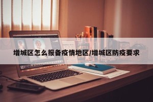 增城区怎么报备疫情地区/增城区防疫要求