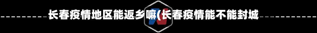 长春疫情地区能返乡嘛(长春疫情能不能封城)-第3张图片