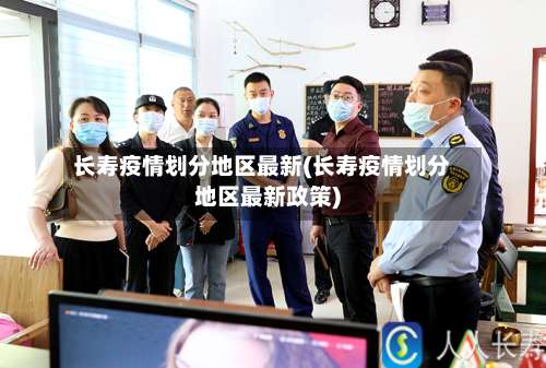 长寿疫情划分地区最新(长寿疫情划分地区最新政策)-第2张图片