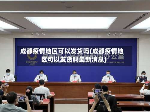 成都疫情地区可以发货吗(成都疫情地区可以发货吗最新消息)-第2张图片