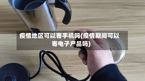 疫情地区可以寄手机吗(疫情期间可以寄电子产品吗)-第3张图片