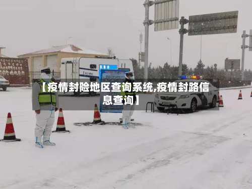 【疫情封险地区查询系统,疫情封路信息查询】-第2张图片