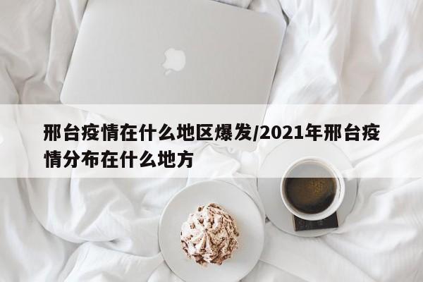 邢台疫情在什么地区爆发/2021年邢台疫情分布在什么地方